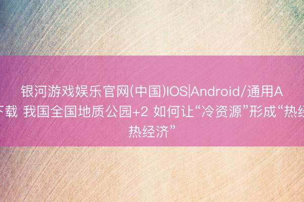 银河游戏娱乐官网(中国)IOS|Android/通用APP下载 我国全国地质公园+2 如何让“冷资源”形成“热经济”