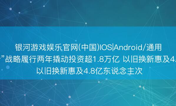 银河游戏娱乐官网(中国)IOS|Android/通用APP下载 “两新”战略履行两年撬动投资超1.8万亿 以旧换新惠及4.8亿东说念主次
