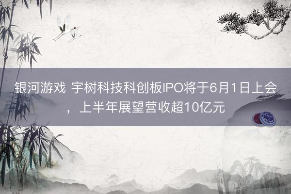 银河游戏 宇树科技科创板IPO将于6月1日上会，上半年展望营收超10亿元
