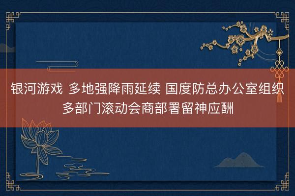 银河游戏 多地强降雨延续 国度防总办公室组织多部门滚动会商部署留神应酬