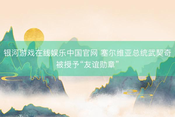 银河游戏在线娱乐中国官网 塞尔维亚总统武契奇被授予“友谊勋章”