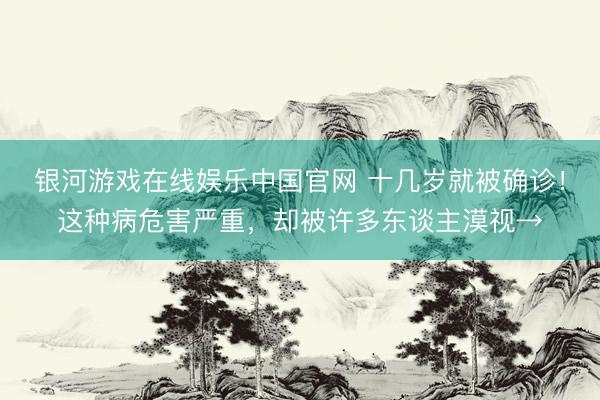 银河游戏在线娱乐中国官网 十几岁就被确诊！这种病危害严重，却被许多东谈主漠视→