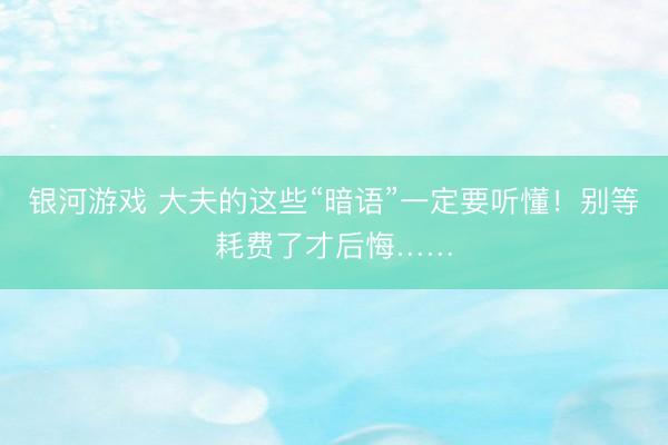 银河游戏 大夫的这些“暗语”一定要听懂！别等耗费了才后悔……