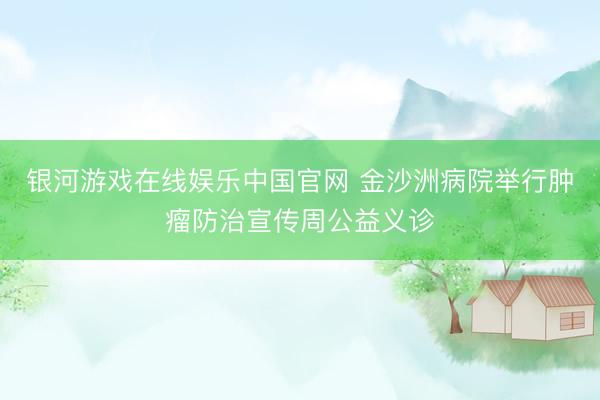 银河游戏在线娱乐中国官网 金沙洲病院举行肿瘤防治宣传周公益义诊
