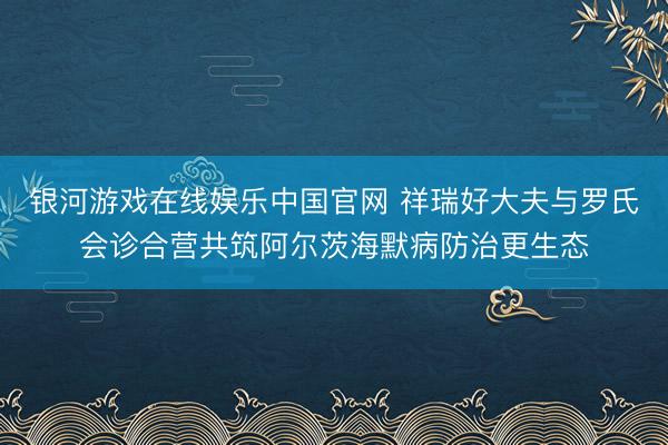 银河游戏在线娱乐中国官网 祥瑞好大夫与罗氏会诊合营共筑阿尔茨海默病防治更生态