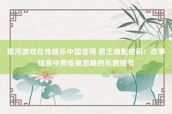 银河游戏在线娱乐中国官网 君王婚配密码：政事结亲中那些被忽略的形貌细节