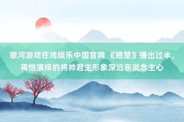 银河游戏在线娱乐中国官网 《翘楚》播出过半，蒋恺演绎的将帅君主形象深远东说念主心