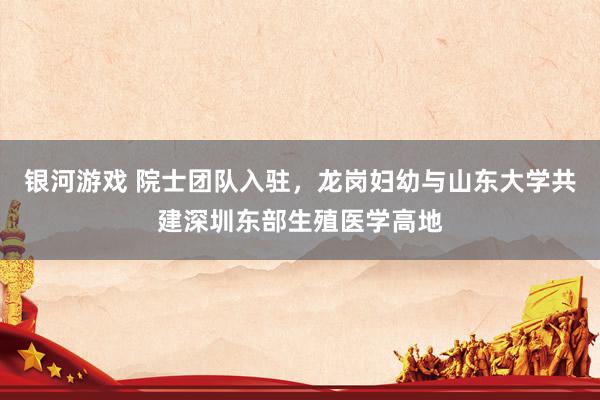 银河游戏 院士团队入驻，龙岗妇幼与山东大学共建深圳东部生殖医学高地