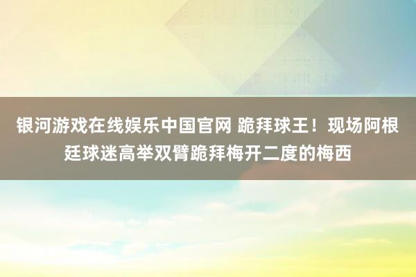 银河游戏在线娱乐中国官网 跪拜球王！现场阿根廷球迷高举双臂跪拜梅开二度的梅西