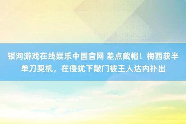 银河游戏在线娱乐中国官网 差点戴帽！梅西获半单刀契机，在侵扰下敲门被王人达内扑出