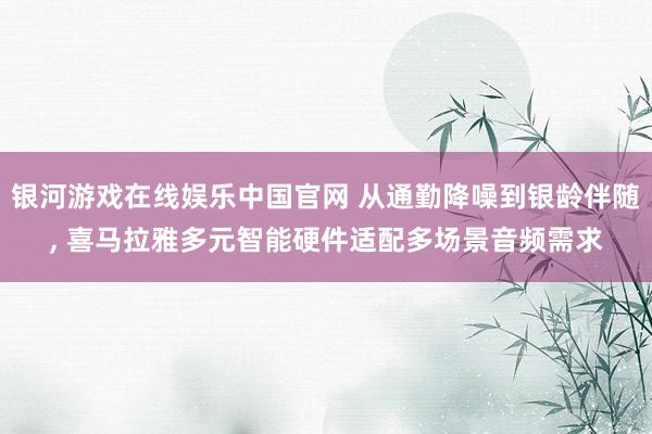 银河游戏在线娱乐中国官网 从通勤降噪到银龄伴随, 喜马拉雅多元智能硬件适配多场景音频需求