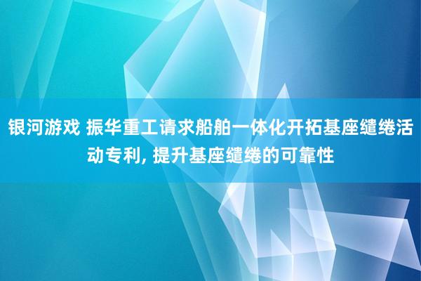 银河游戏 振华重工请求船舶一体化开拓基座缱绻活动专利， 提升基座缱绻的可靠性
