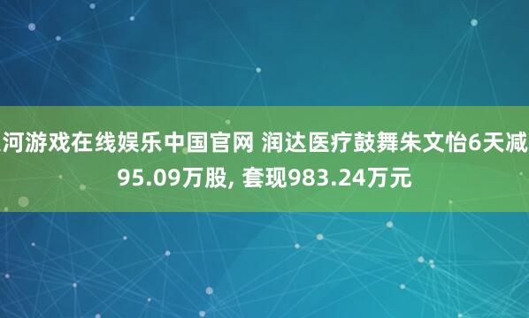 银河游戏在线娱乐中国官网 润达医疗鼓舞朱文怡6天减捏95.09万股， 套现983.24万元