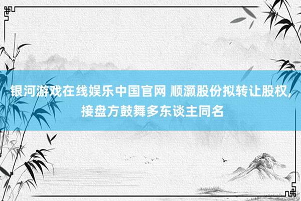 银河游戏在线娱乐中国官网 顺灏股份拟转让股权， 接盘方鼓舞多东谈主同名