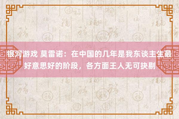 银河游戏 莫雷诺：在中国的几年是我东谈主生最好意思好的阶段，各方面王人无可抉剔