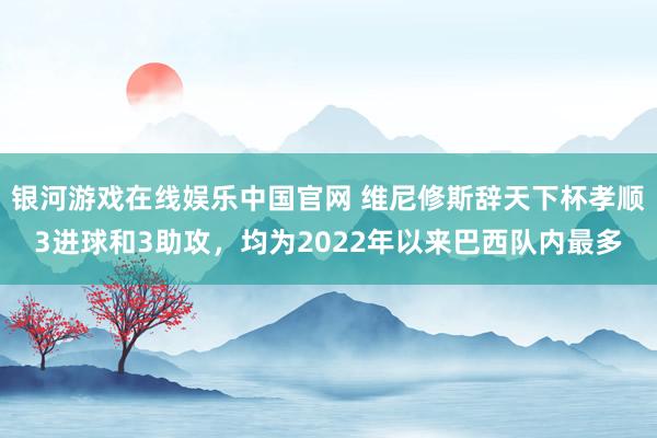 银河游戏在线娱乐中国官网 维尼修斯辞天下杯孝顺3进球和3助攻，均为2022年以来巴西队内最多