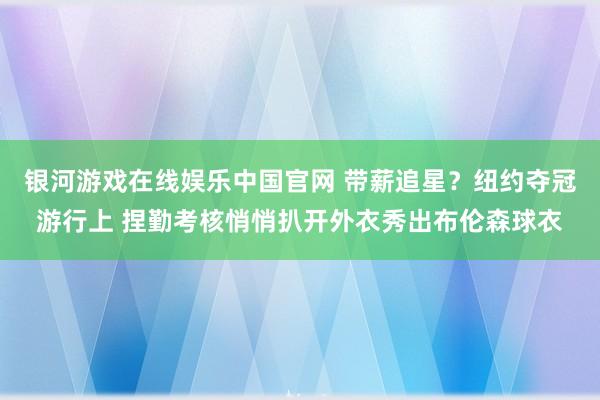 银河游戏在线娱乐中国官网 带薪追星？纽约夺冠游行上 捏勤考核悄悄扒开外衣秀出布伦森球衣